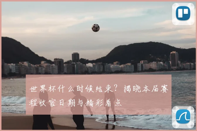世界杯什么时候结束?揭晓本届赛程收官日期与精彩看点