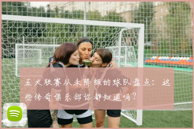 五大联赛从未降级的球队盘点:这些传奇俱乐部你都知道吗?