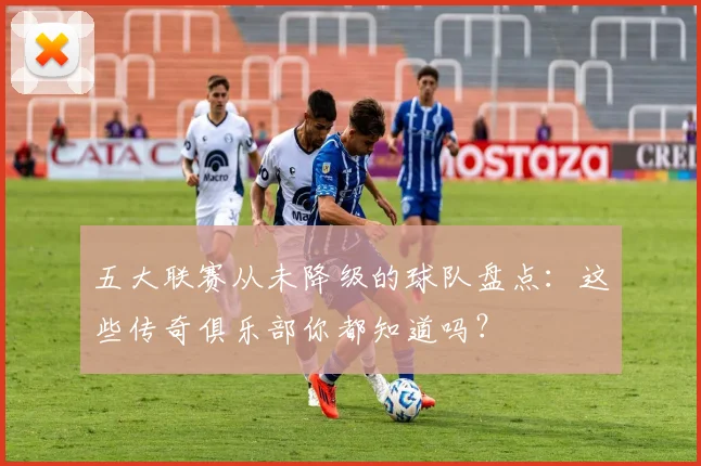 五大联赛从未降级的球队盘点:这些传奇俱乐部你都知道吗?