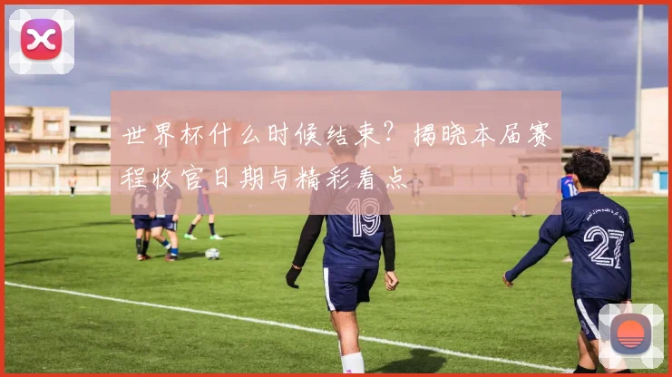 世界杯什么时候结束?揭晓本届赛程收官日期与精彩看点
