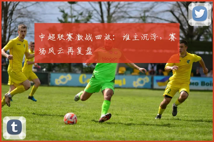 中超联赛激战回放:谁主沉浮,赛场风云再复盘